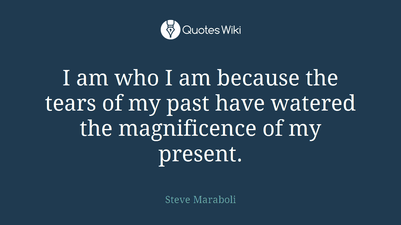 I am who I am because the tears of my past have watered the magnificence of my present.