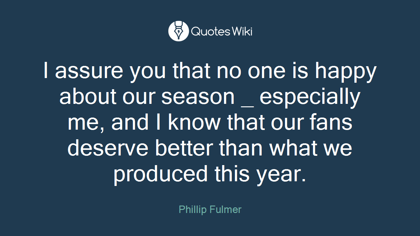 I assure you that no one is happy about our season _ especially me, and I know that our fans deserve better than what we produced this year.