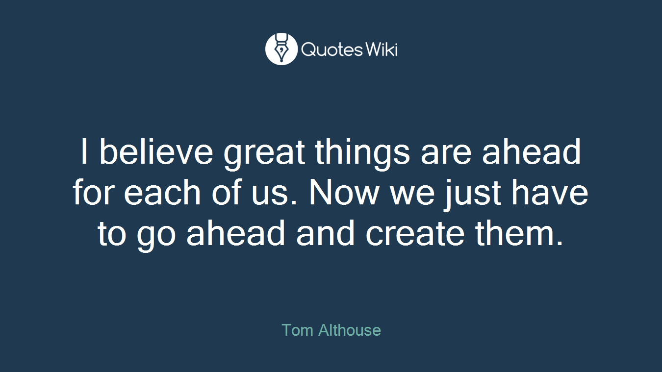 I believe great things are ahead for each of us. Now we just have to go ahead and create them.