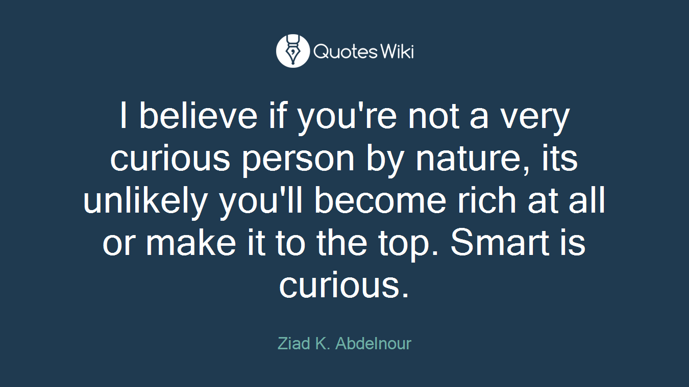 I believe if you're not a very curious person by nature, its unlikely you'll become rich at all or make it to the top. Smart is curious.