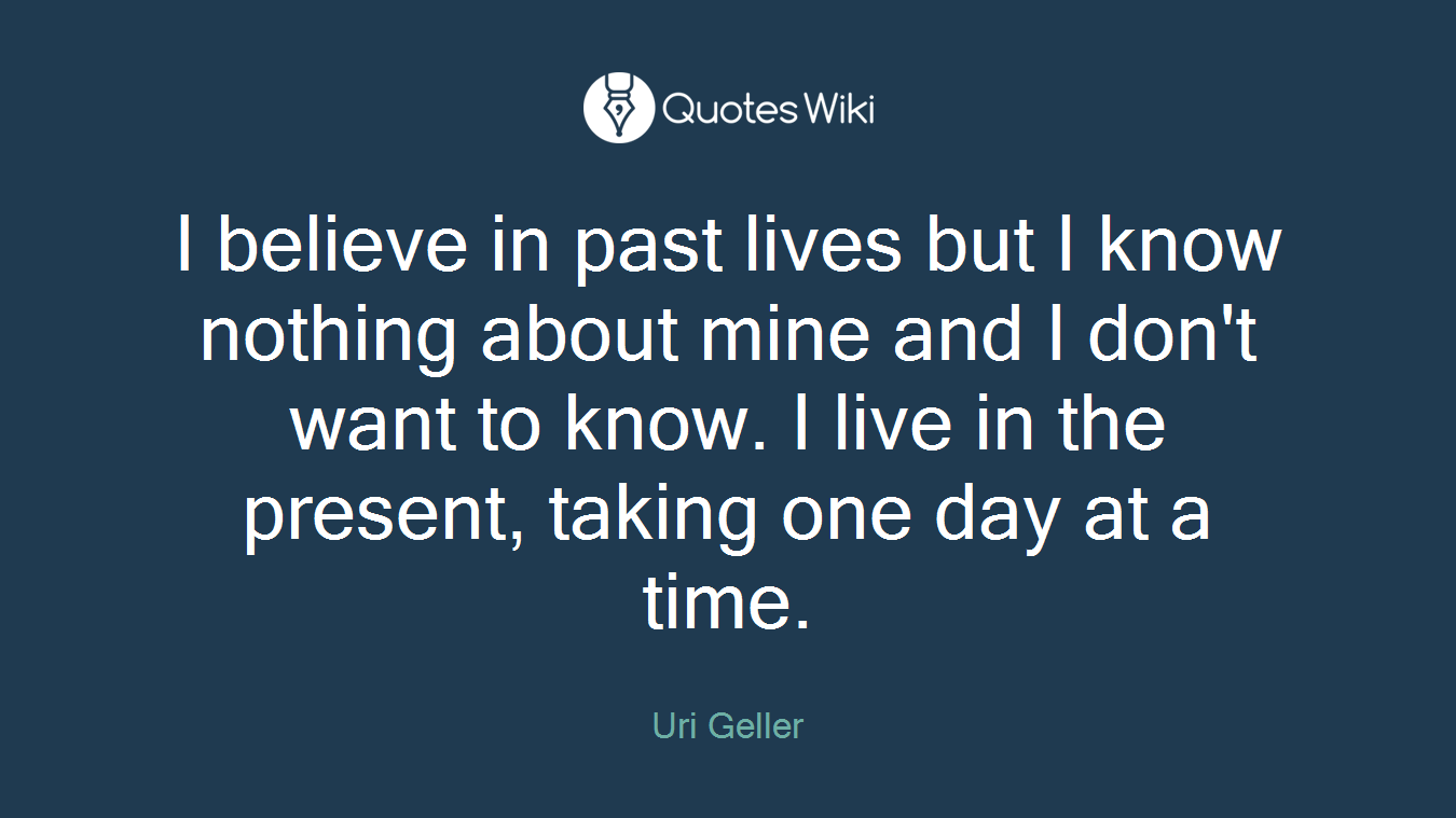 I believe in past lives but I know nothing about mine and I don't want to know. I live in the present, taking one day at a time.