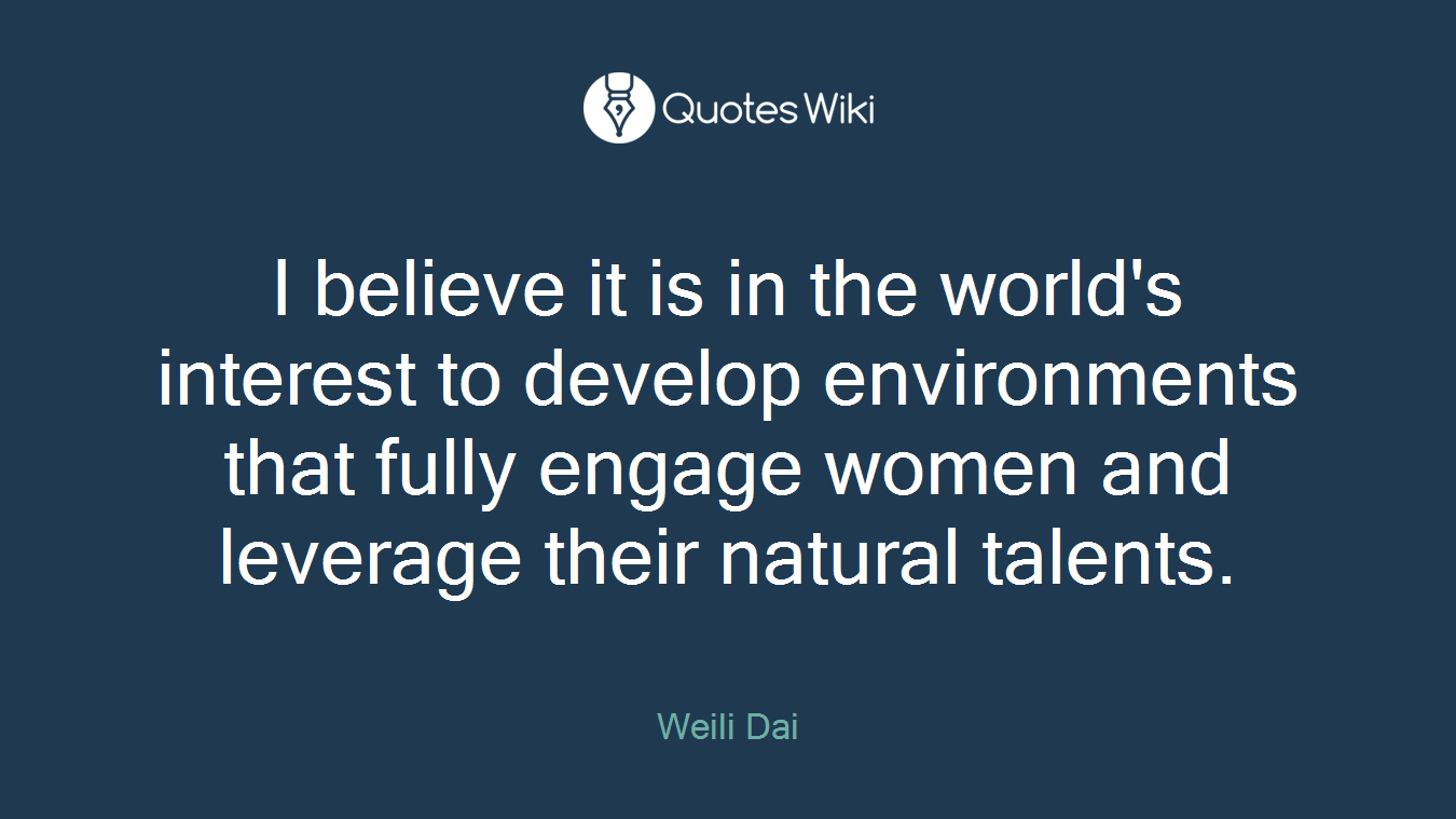 I believe it is in the world's interest to develop environments that fully engage women and leverage their natural talents.