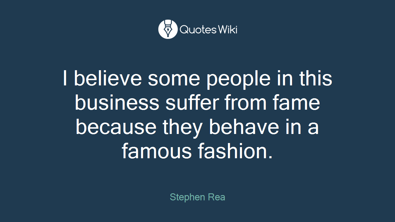 I believe some people in this business suffer from fame because they behave in a famous fashion.