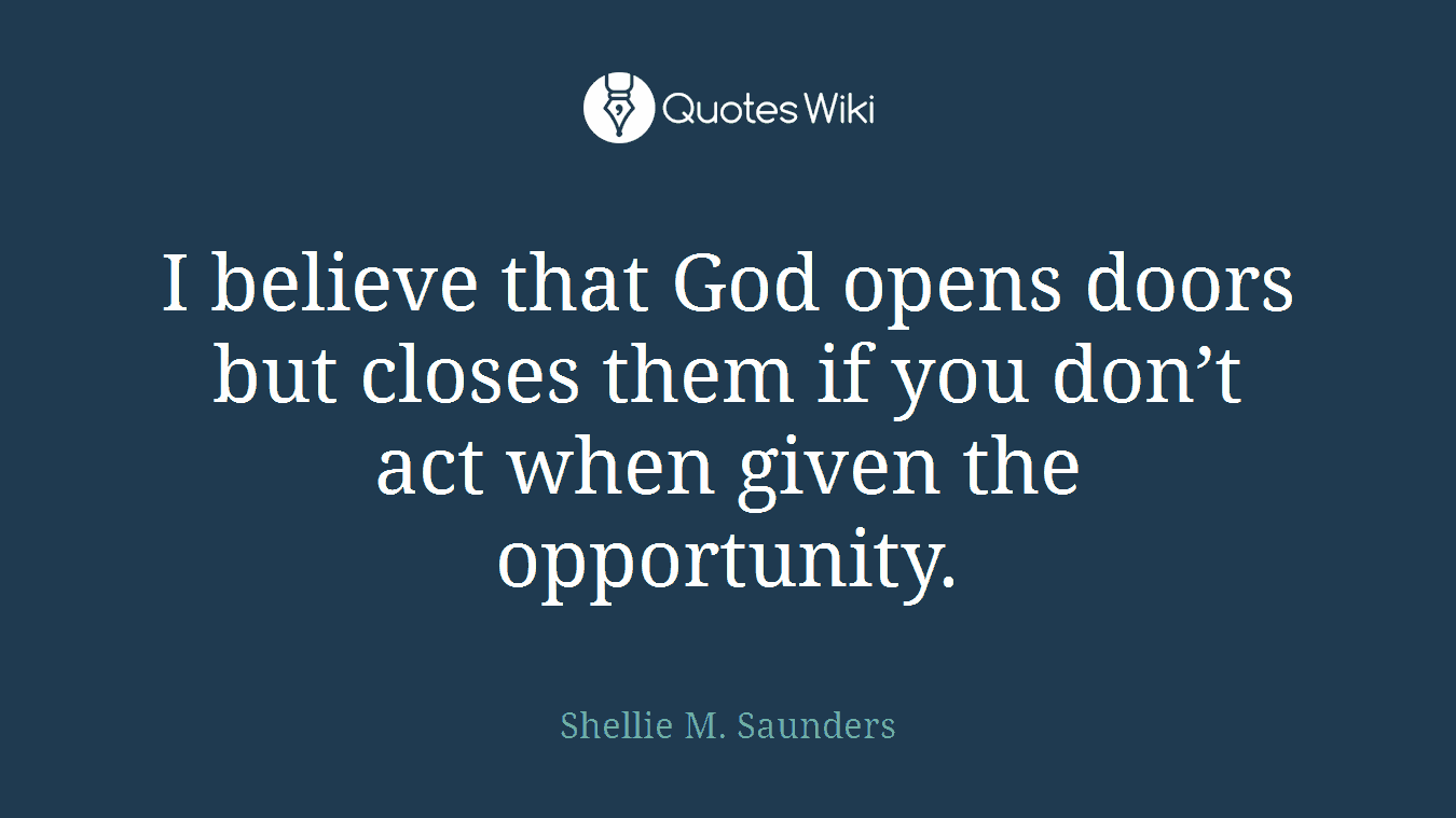 I believe that God opens doors but closes them if you don’t act when given the opportunity.