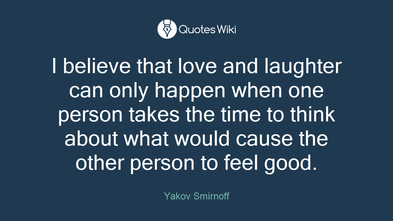 I believe that love and laughter can only happen when one person takes the time to think about what would cause the other person to feel good.