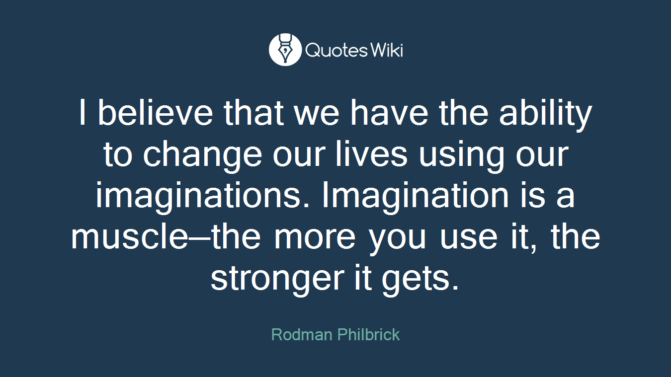 I believe that we have the ability to change our lives using our imaginations. Imagination is a muscle—the more you use it, the stronger it gets.