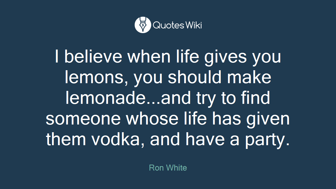 I believe when life gives you lemons, you should make lemonade...and try to find someone whose life has given them vodka, and have a party.