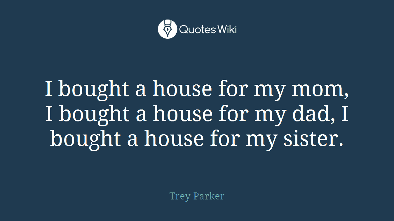 I bought a house for my mom, I bought a house for my dad, I bought a house for my sister.