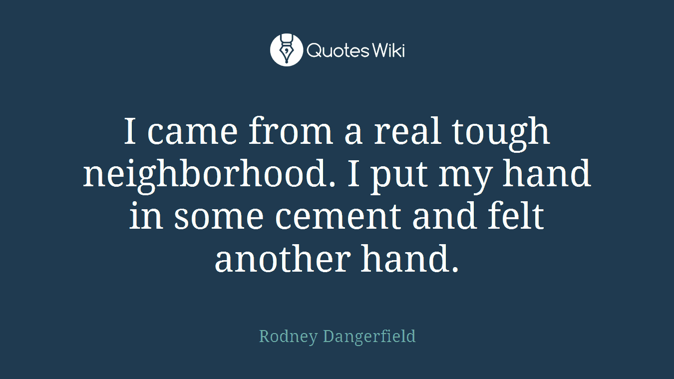 I came from a real tough neighborhood. I put my hand in some cement and felt another hand.