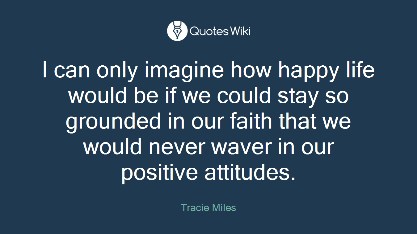 I can only imagine how happy life would be if we could stay so grounded in our faith that we would never waver in our positive attitudes.