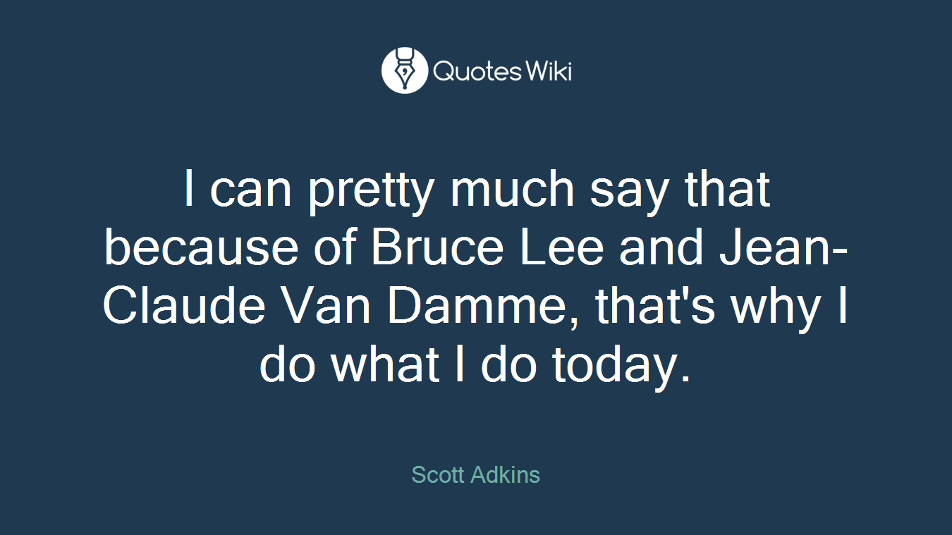 I can pretty much say that because of Bruce Lee and Jean-Claude Van Damme, that's why I do what I do today.
