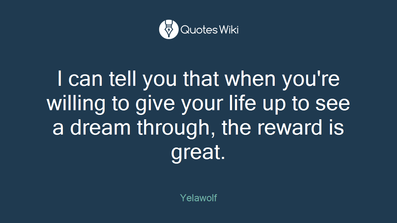 I can tell you that when you're willing to give your life up to see a dream through, the reward is great.