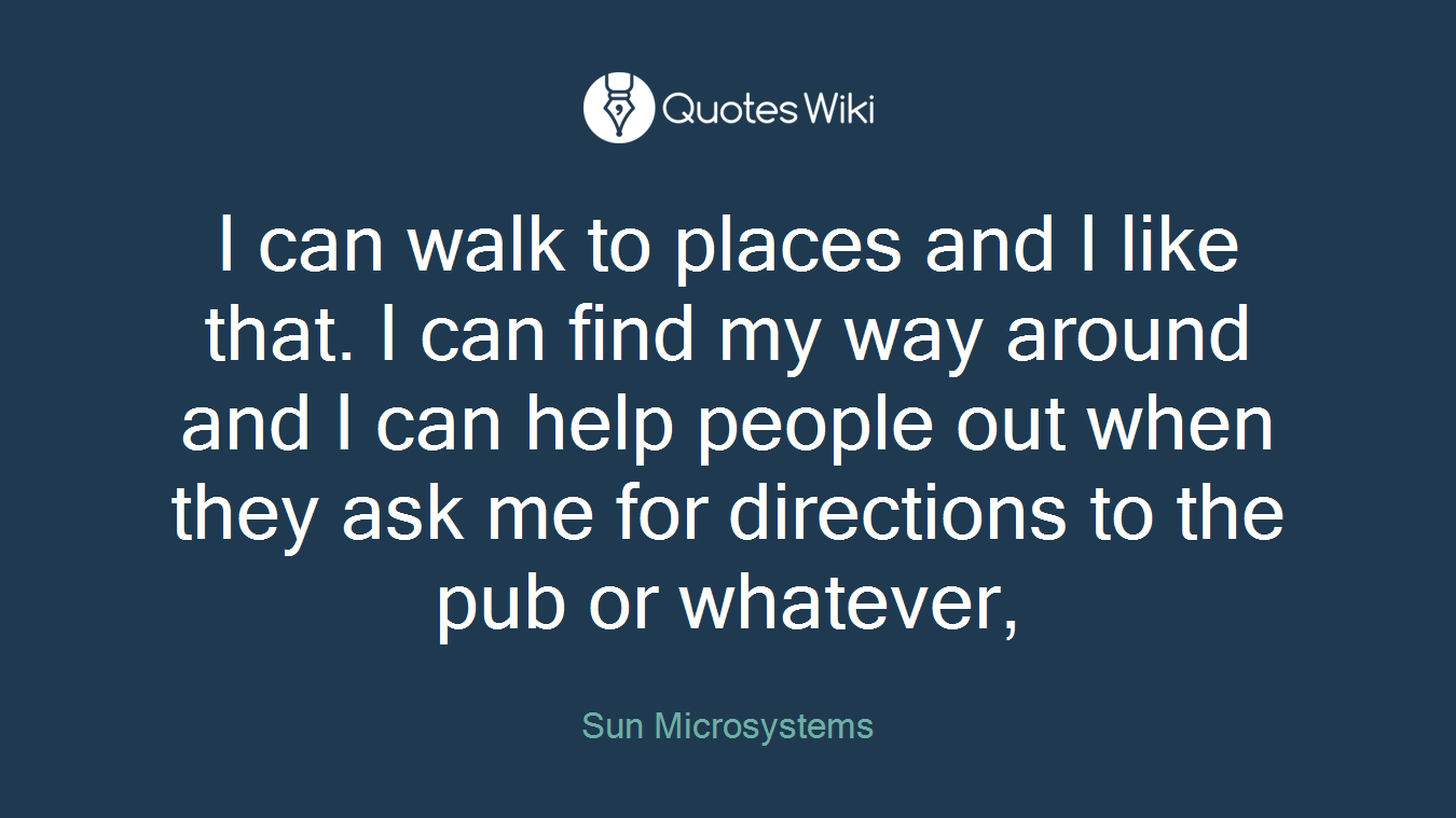 I can walk to places and I like that. I can find my way around and I can help people out when they ask me for directions to the pub or whatever,