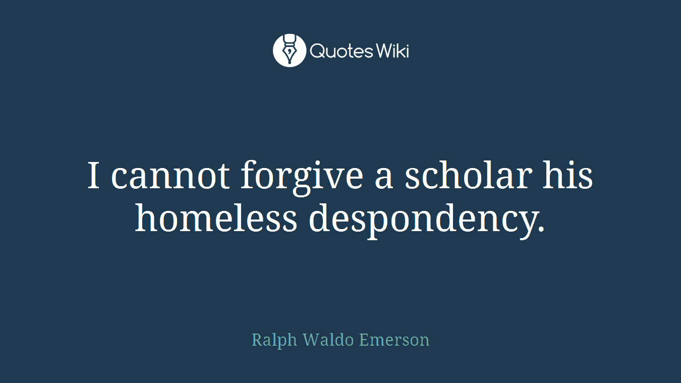 I cannot forgive a scholar his homeless despondency.