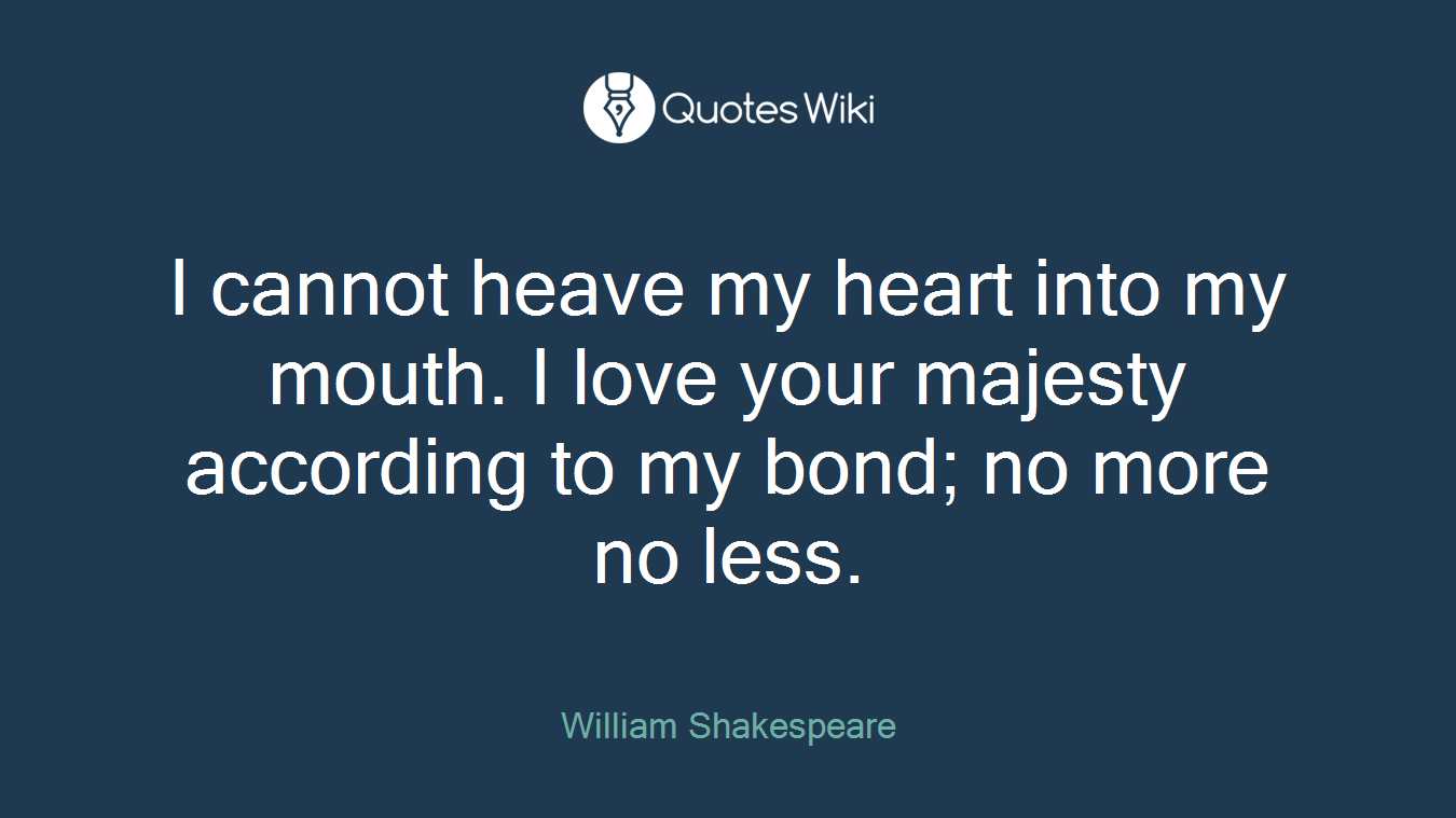 I cannot heave my heart into my mouth. I love your majesty according to my bond; no more no less.
