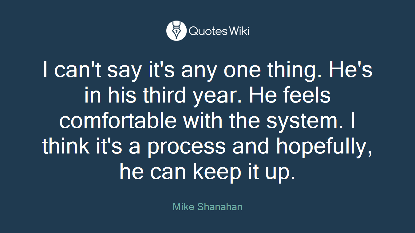 I can't say it's any one thing. He's in his third year. He feels comfortable with the system. I think it's a process and hopefully, he can keep it up.