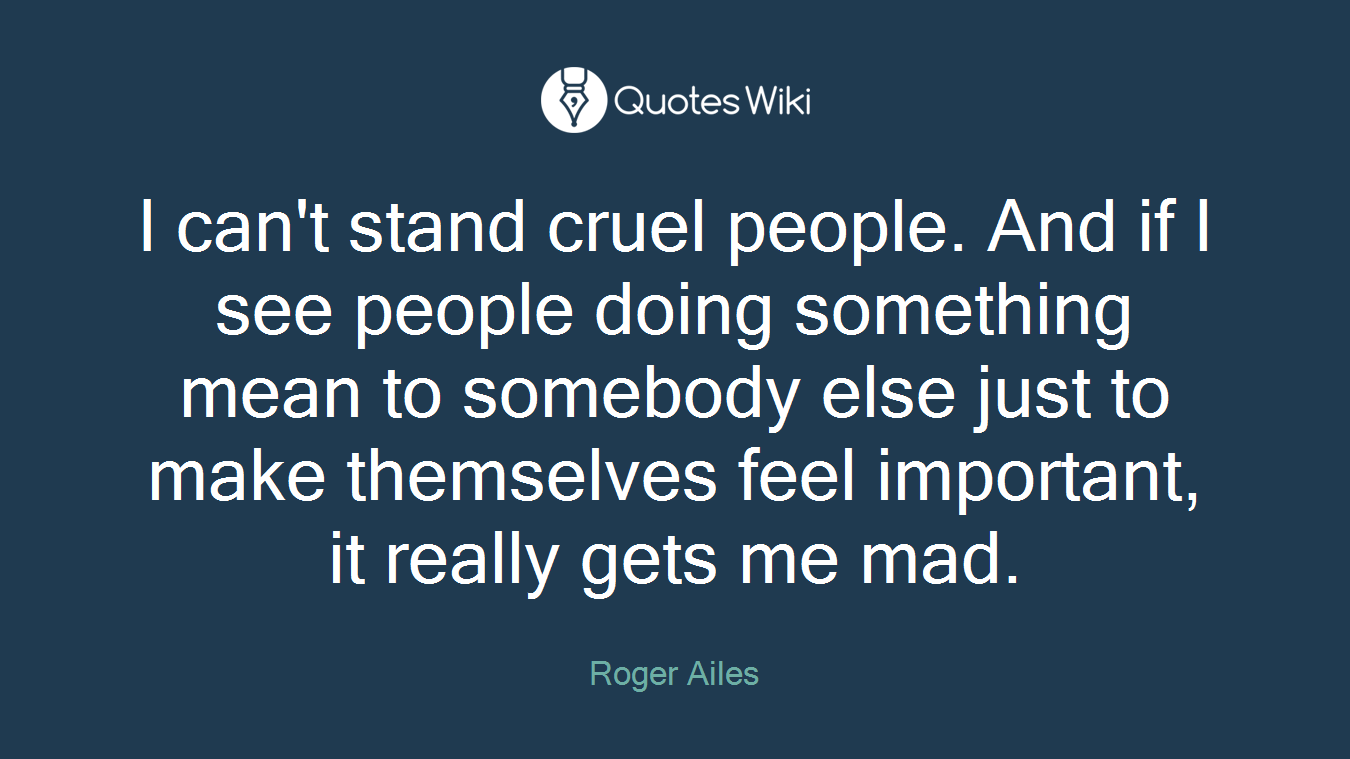 I can't stand cruel people. And if I see people doing something mean to somebody else just to make themselves feel important, it really gets me mad.