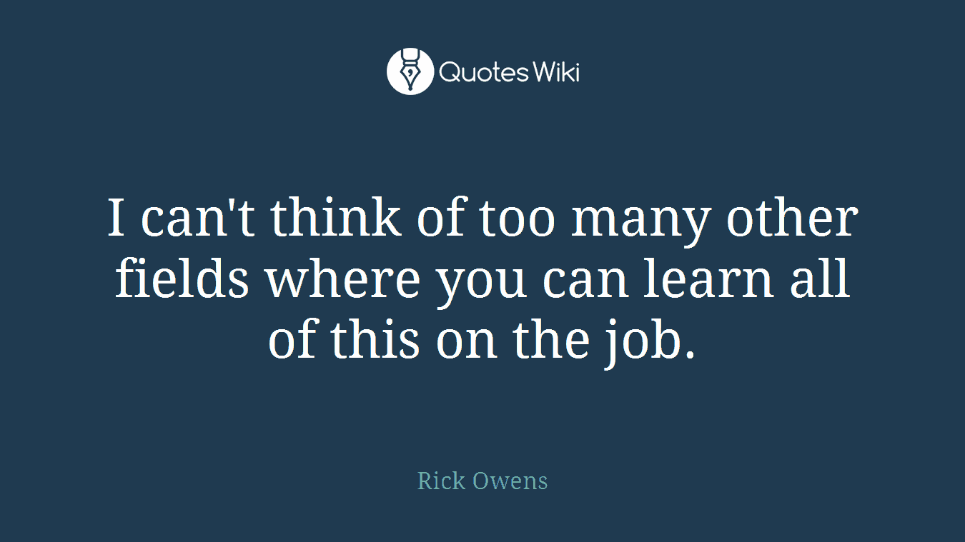 I can't think of too many other fields where you can learn all of this on the job.