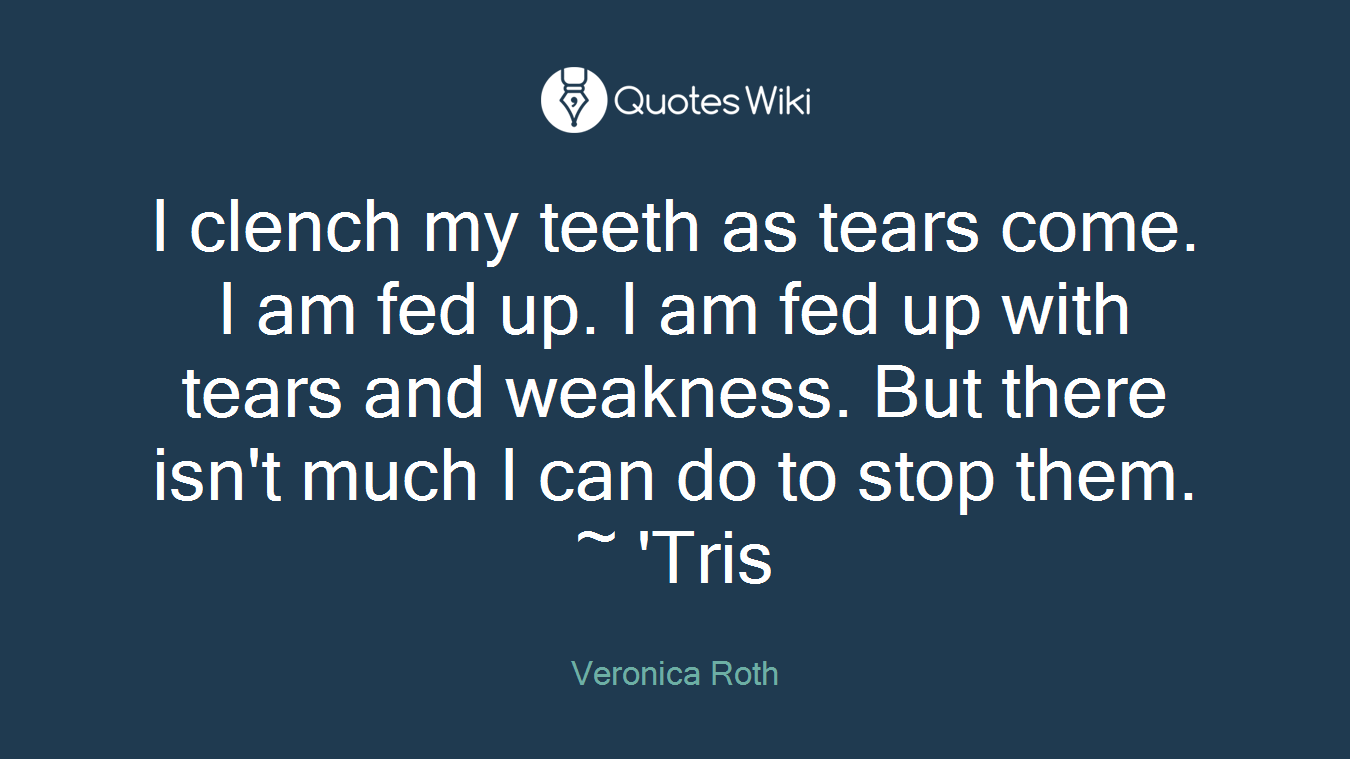 I clench my teeth as tears come. I am fed up. I am fed up with tears and weakness. But there isn't much I can do to stop them. ~ 'Tris