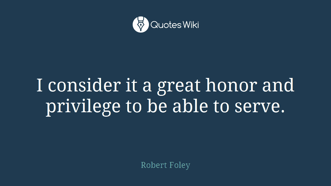 I consider it a great honor and privilege to be able to serve.