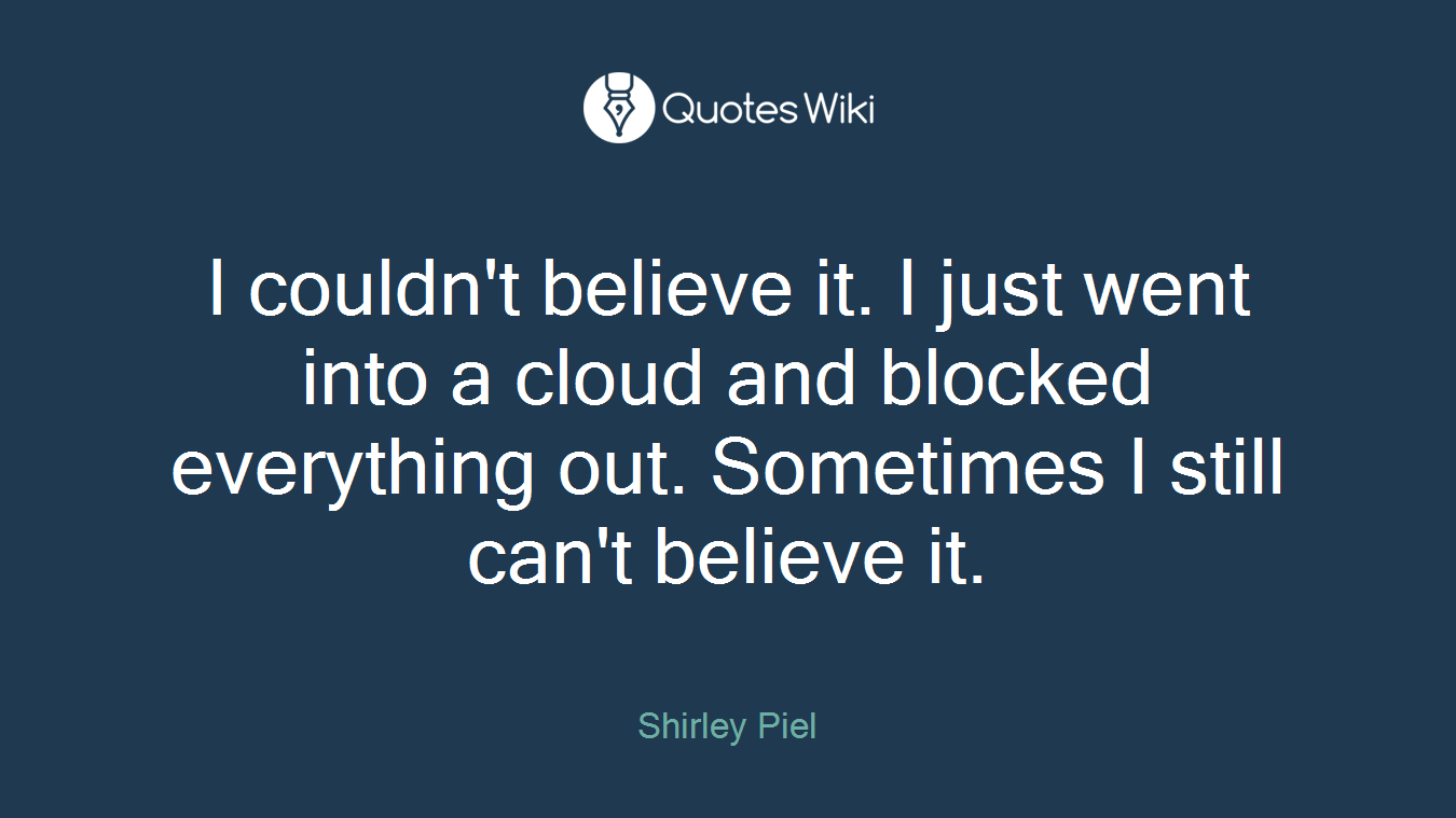 I couldn't believe it. I just went into a cloud and blocked everything out. Sometimes I still can't believe it.