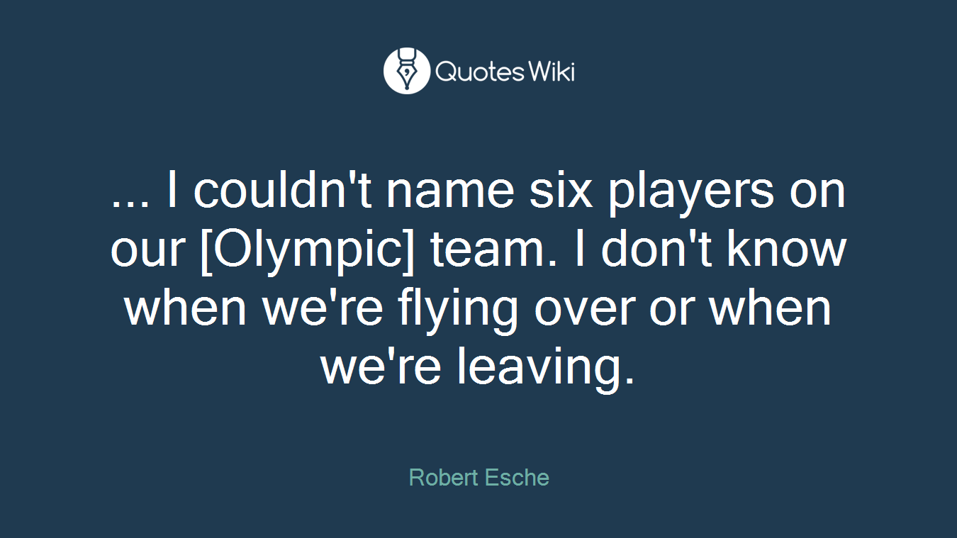 ... I couldn't name six players on our [Olympic] team. I don't know when we're flying over or when we're leaving.