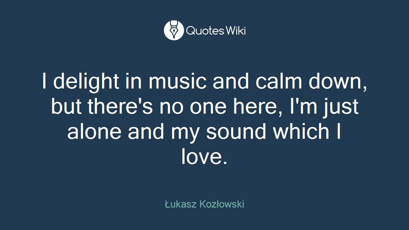 I delight in music and calm down, but there's no one here, I'm just alone and my sound which I love.