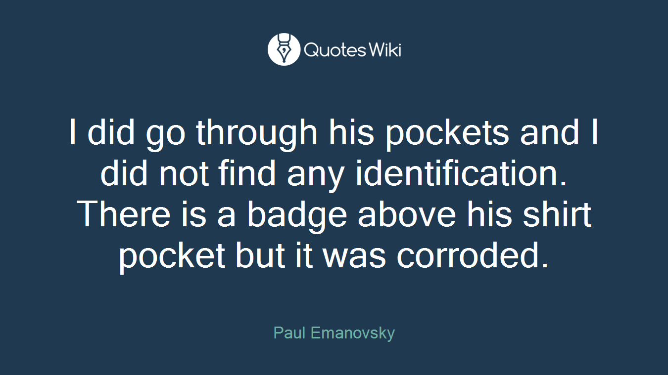 I did go through his pockets and I did not find any identification. There is a badge above his shirt pocket but it was corroded.