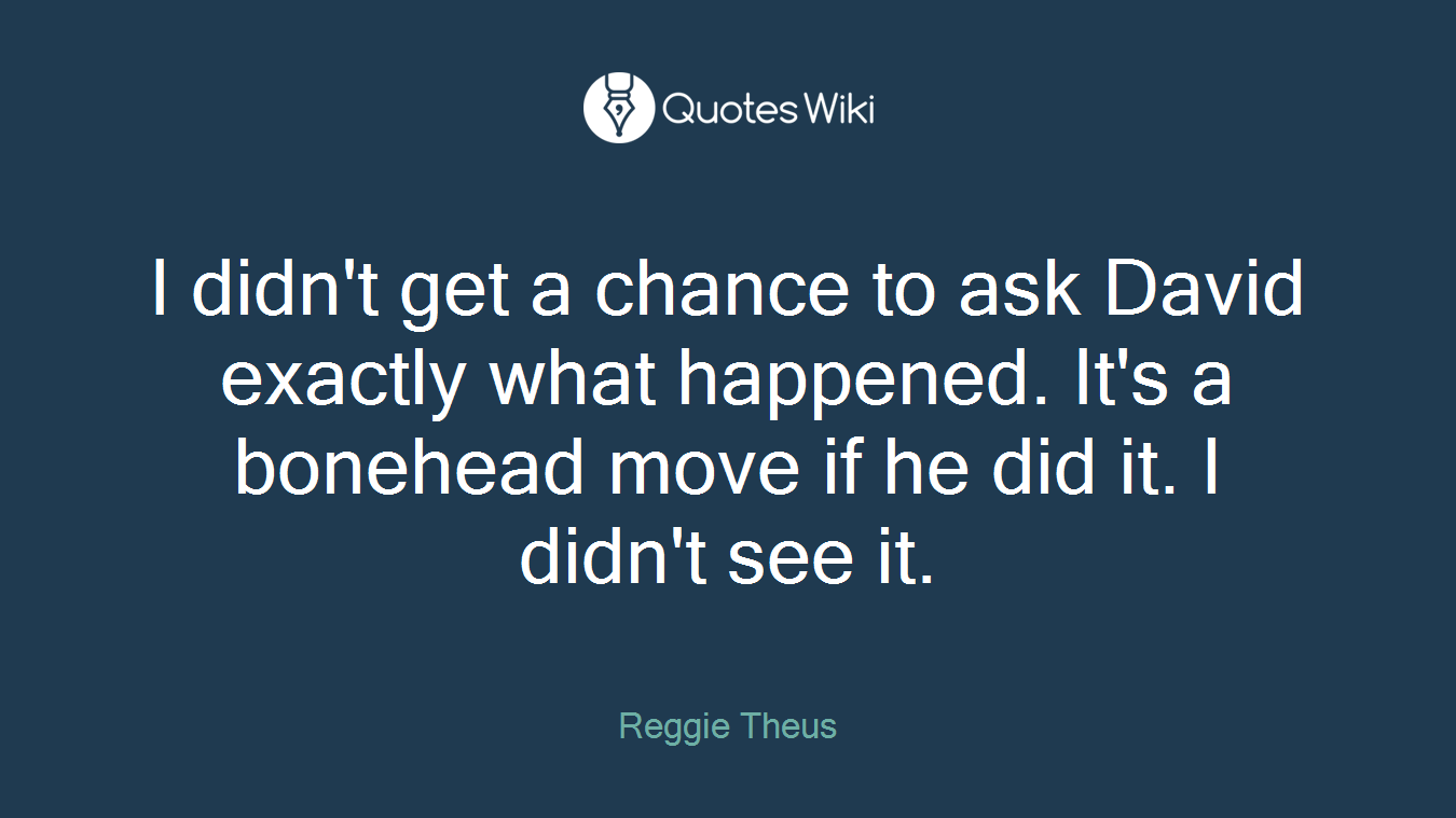 I didn't get a chance to ask David exactly what happened. It's a bonehead move if he did it. I didn't see it.