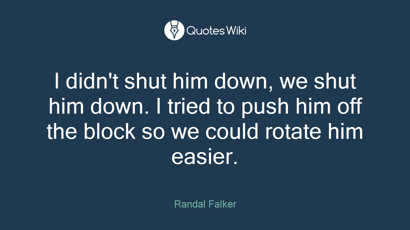 I didn't shut him down, we shut him down. I tried to push him off the block so we could rotate him easier.