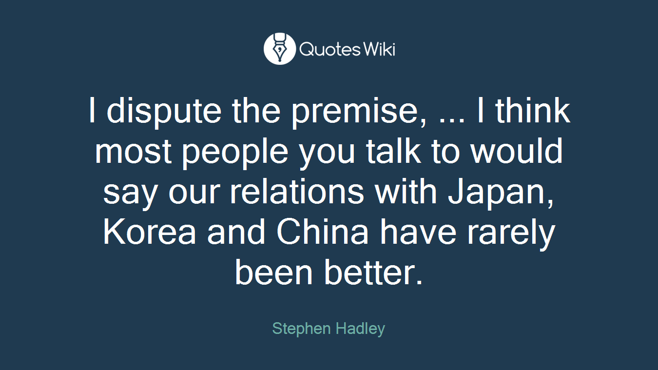 I dispute the premise, ... I think most people you talk to would say our relations with Japan, Korea and China have rarely been better.
