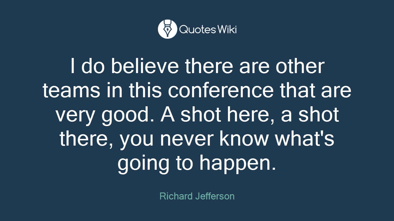 I do believe there are other teams in this conference that are very good. A shot here, a shot there, you never know what's going to happen.
