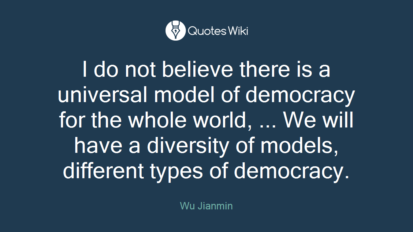 I do not believe there is a universal model of democracy for the whole world, ... We will have a diversity of models, different types of democracy.