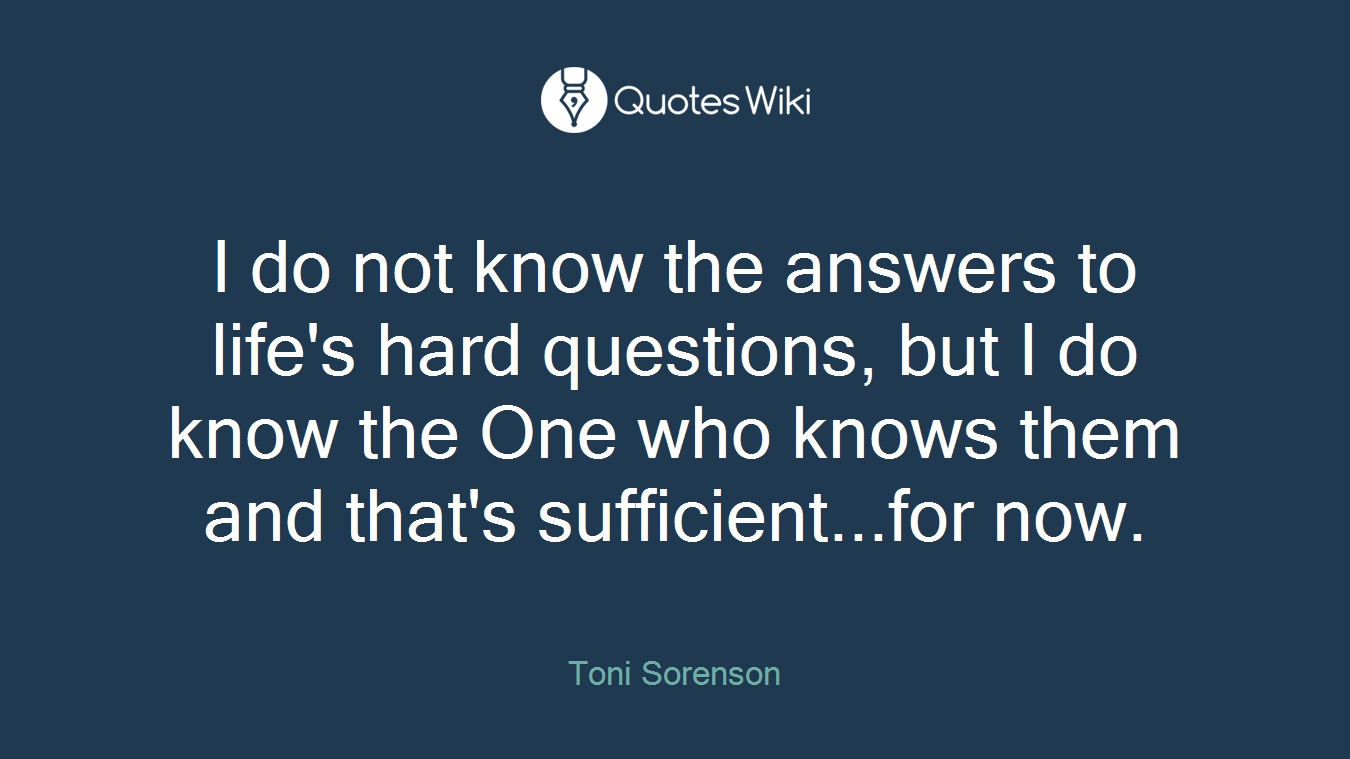 I do not know the answers to life's hard questions, but I do know the One who knows them and that's sufficient...for now.