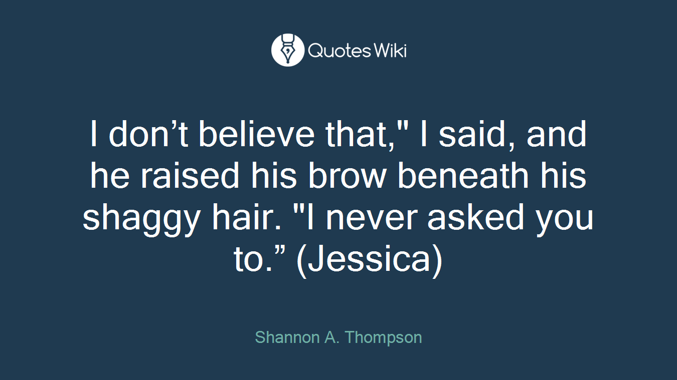 I don’t believe that," I said, and he raised his brow beneath his shaggy hair. "I never asked you to.” (Jessica)