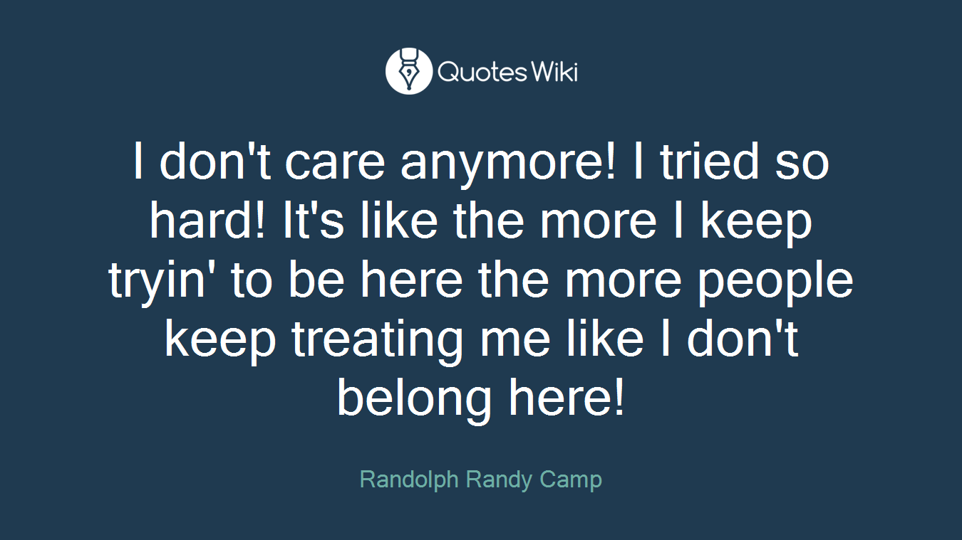 I don't care anymore! I tried so hard! It's like the more I keep tryin' to be here the more people keep treating me like I don't belong here!