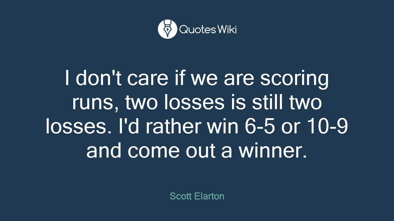 I don't care if we are scoring runs, two losses is still two losses. I'd rather win 6-5 or 10-9 and come out a winner.