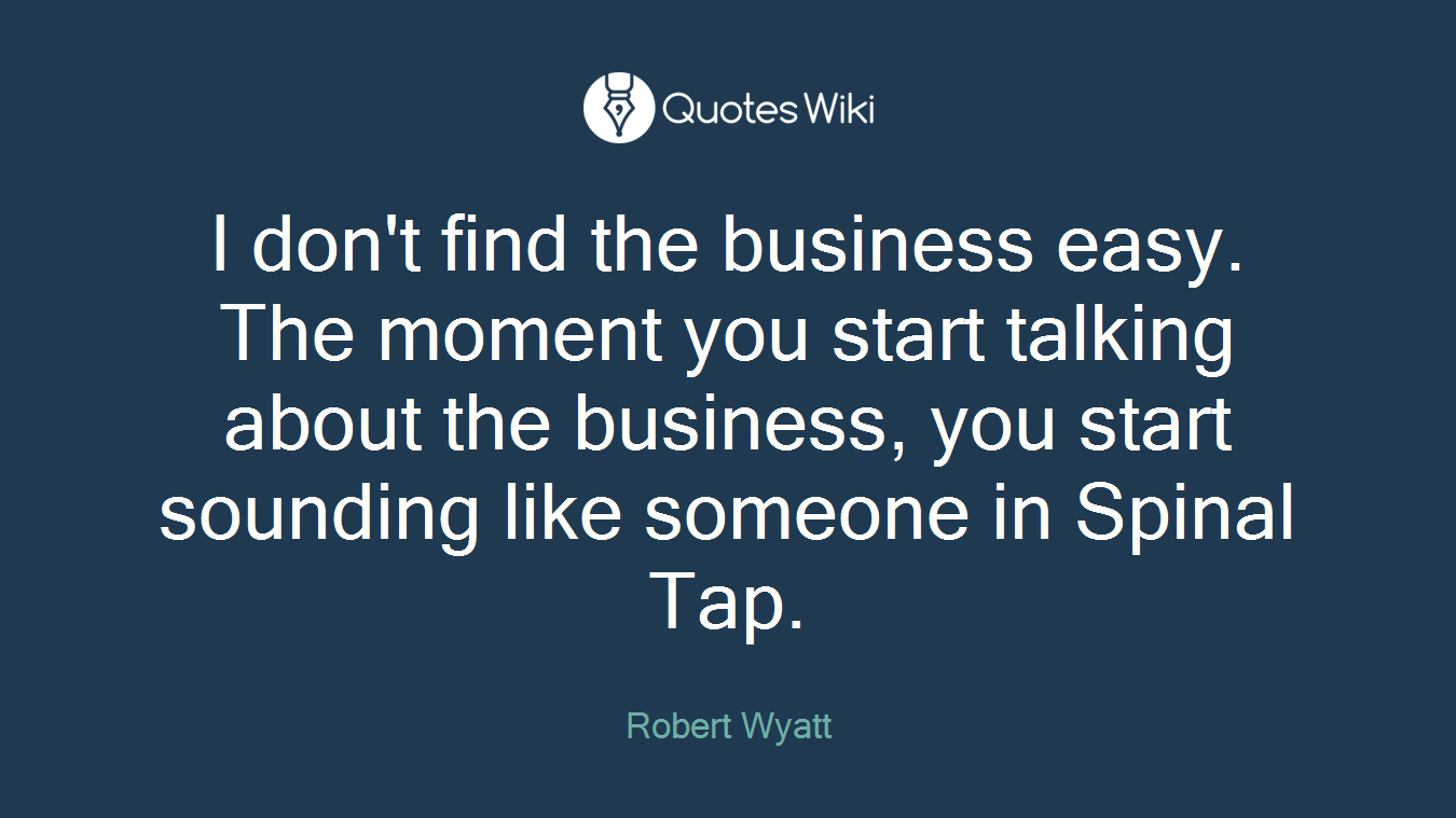 I don't find the business easy. The moment you start talking about the business, you start sounding like someone in Spinal Tap.