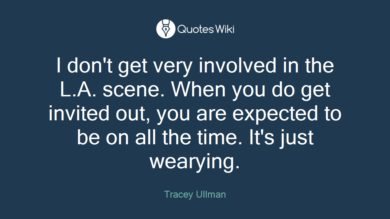 I don't get very involved in the L.A. scene. When you do get invited out, you are expected to be on all the time. It's just wearying.