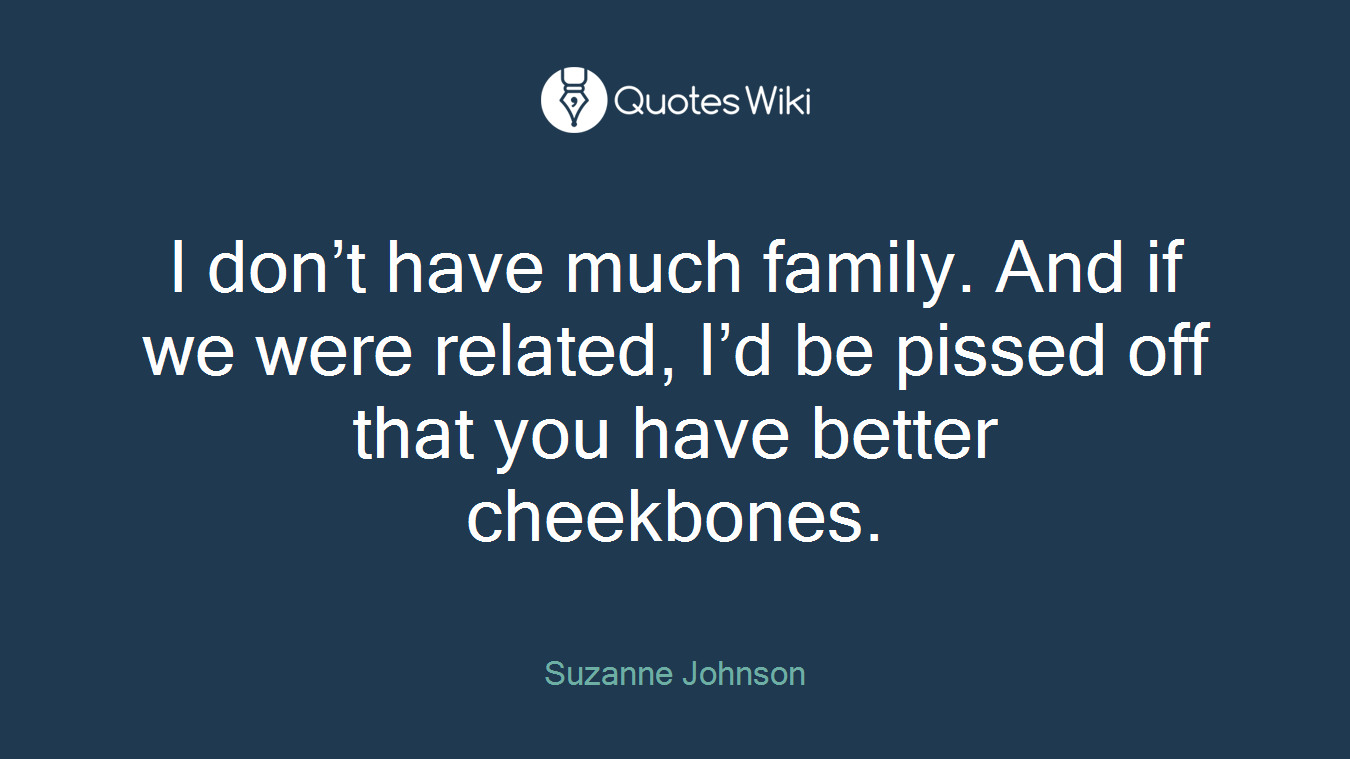 I don’t have much family. And if we were related, I’d be pissed off that you have better cheekbones.