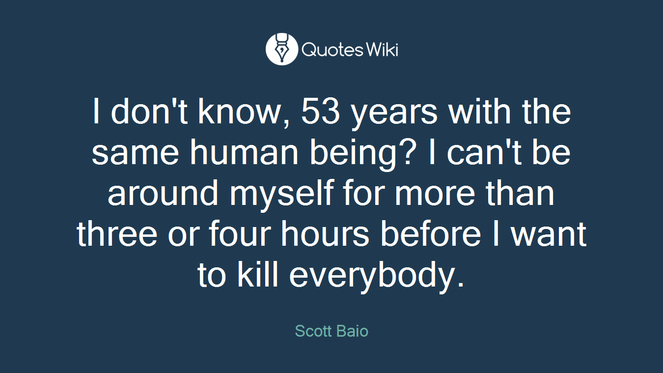 I don't know, 53 years with the same human being? I can't be around myself for more than three or four hours before I want to kill everybody.