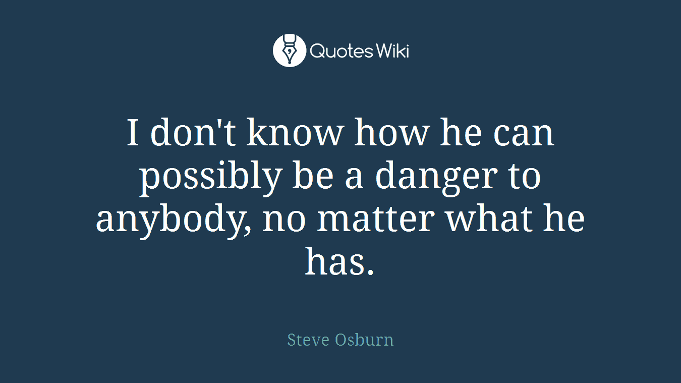 I don't know how he can possibly be a danger to anybody, no matter what he has.