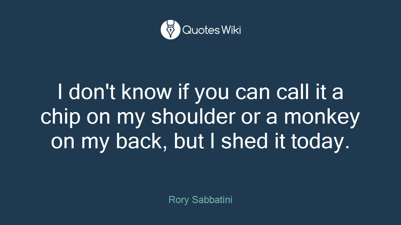 I don't know if you can call it a chip on my shoulder or a monkey on my back, but I shed it today.