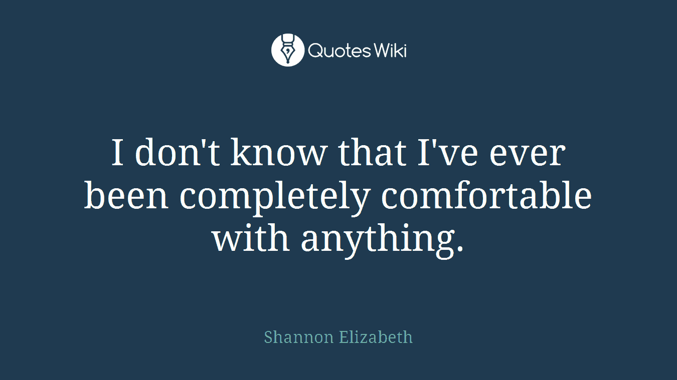 I don't know that I've ever been completely comfortable with anything.