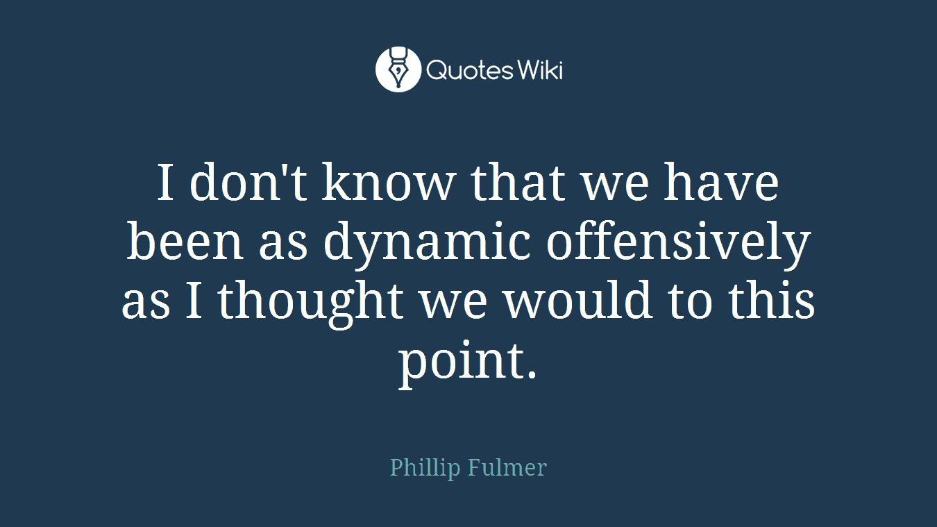 I don't know that we have been as dynamic offensively as I thought we would to this point.