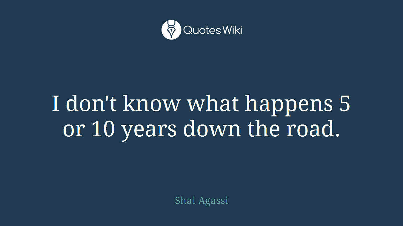 I don't know what happens 5 or 10 years down the road.