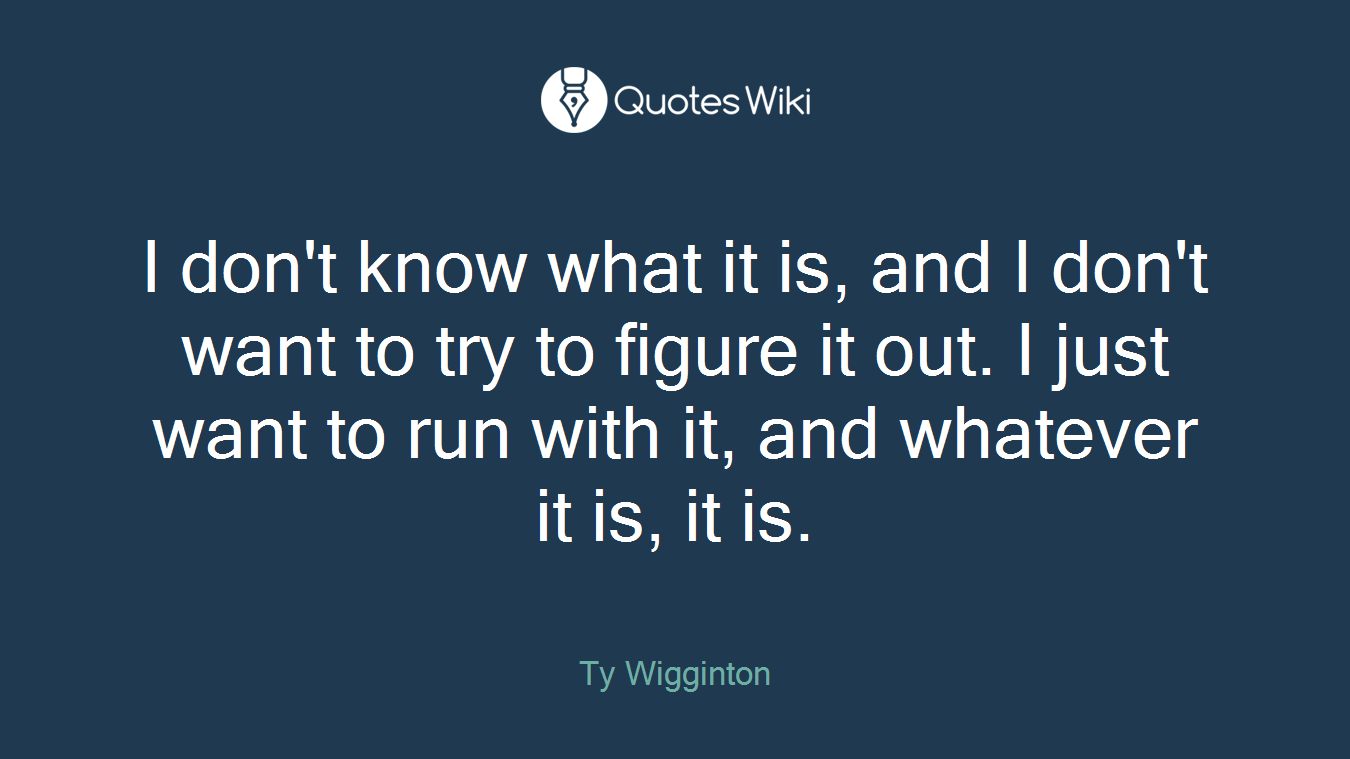 I don't know what it is, and I don't want to try to figure it out. I just want to run with it, and whatever it is, it is.