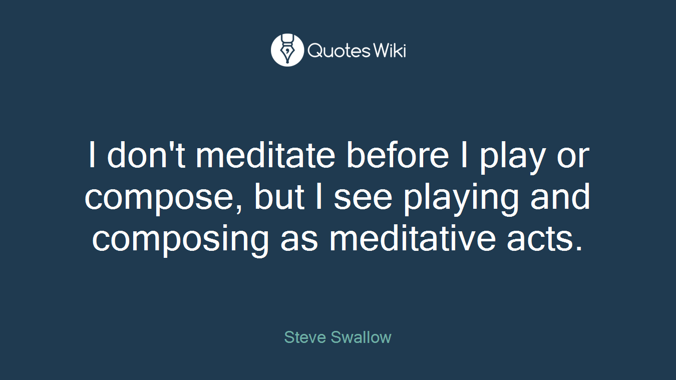 I don't meditate before I play or compose, but I see playing and composing as meditative acts.