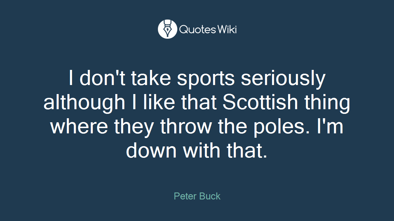I don't take sports seriously although I like that Scottish thing where they throw the poles. I'm down with that.
