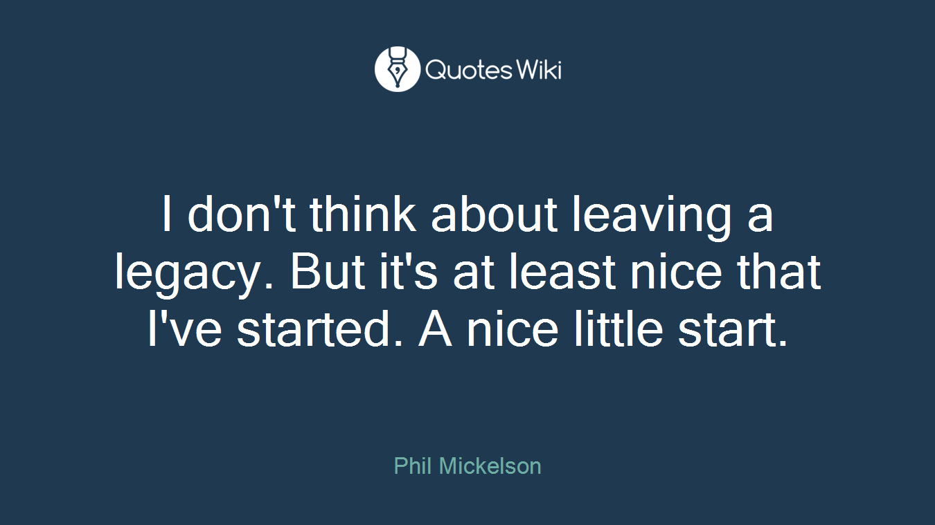 I don't think about leaving a legacy. But it's at least nice that I've started. A nice little start.